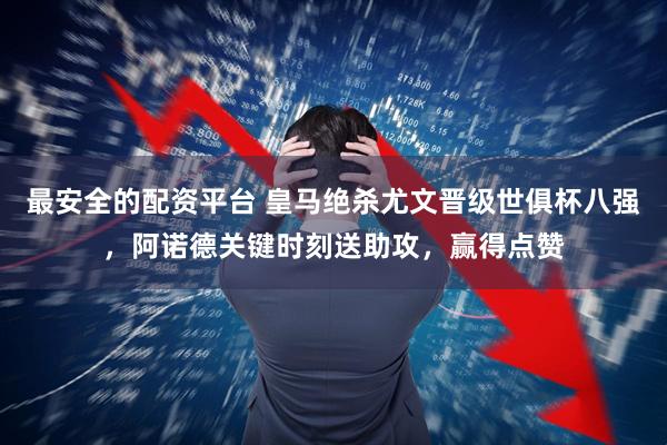 最安全的配资平台 皇马绝杀尤文晋级世俱杯八强，阿诺德关键时刻送助攻，赢得点赞
