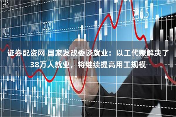 证劵配资网 国家发改委谈就业：以工代赈解决了38万人就业，将继续提高用工规模