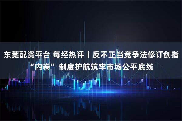 东莞配资平台 每经热评丨反不正当竞争法修订剑指“内卷” 制度护航筑牢市场公平底线