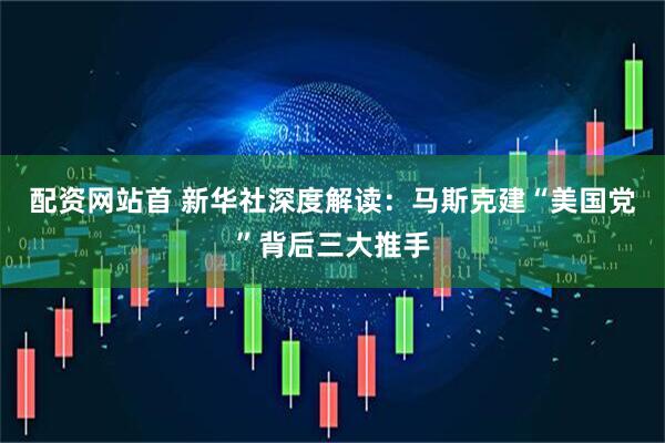 配资网站首 新华社深度解读：马斯克建“美国党”背后三大推手