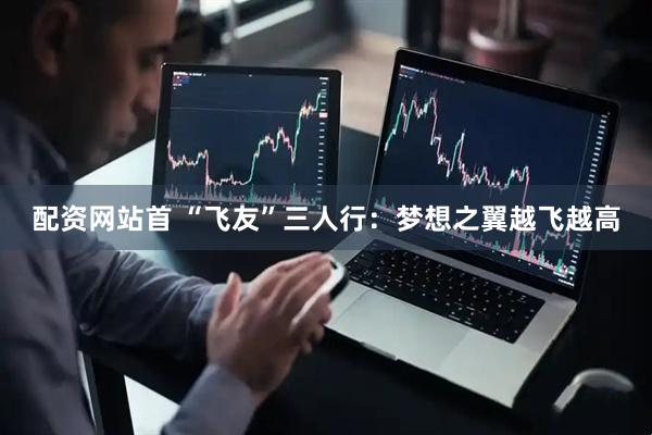 配资网站首 “飞友”三人行：梦想之翼越飞越高