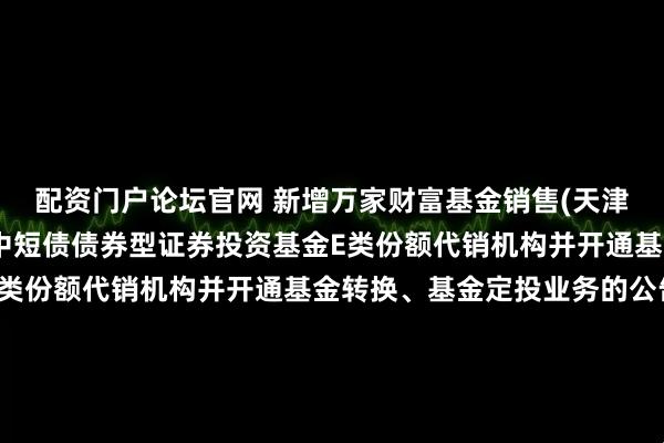 配资门户论坛官网 新增万家财富基金销售(天津)有限公司为金鹰添瑞中短债债券型证券投资基金E类份额代销机构并开通基金转换、基金定投业务的公告