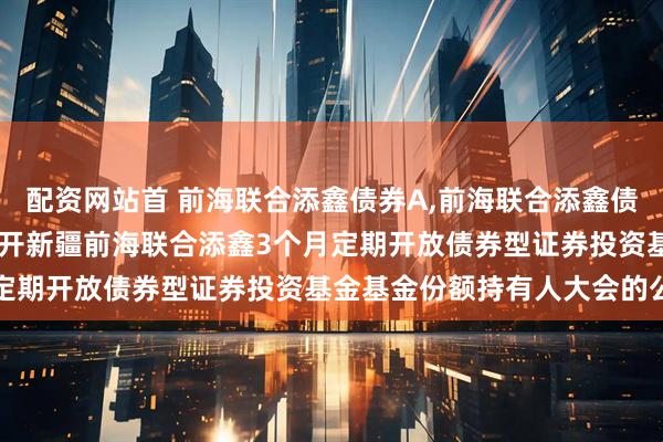 配资网站首 前海联合添鑫债券A,前海联合添鑫债券C: 关于以通讯方式召开新疆前海联合添鑫3个月定期开放债券型证券投资基金基金份额持有人大会的公告