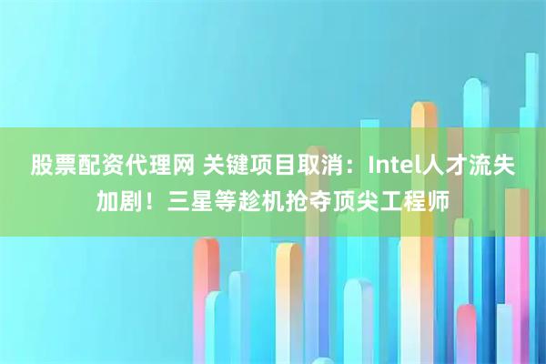 股票配资代理网 关键项目取消：Intel人才流失加剧！三星等趁机抢夺顶尖工程师