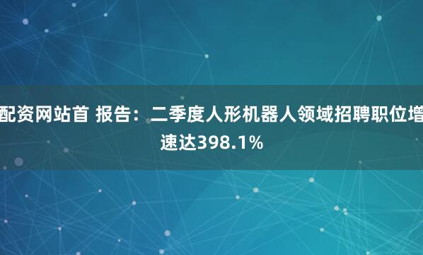 配资网站首 报告：二季度人形机器人领域招聘职位增速达398.1%
