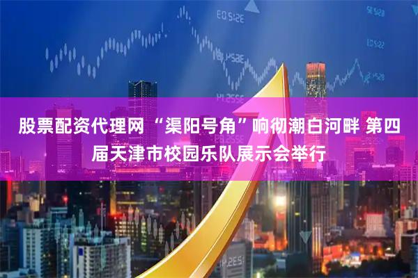 股票配资代理网 “渠阳号角”响彻潮白河畔 第四届天津市校园乐队展示会举行