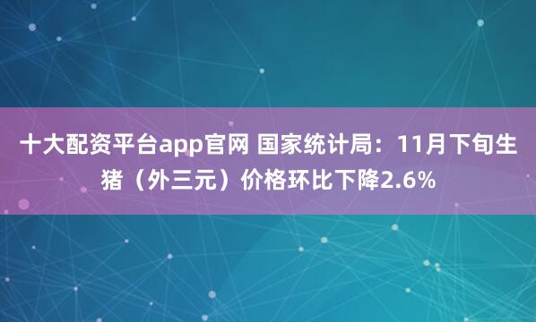 十大配资平台app官网 国家统计局：11月下旬生猪（外三元）价格环比下降2.6%