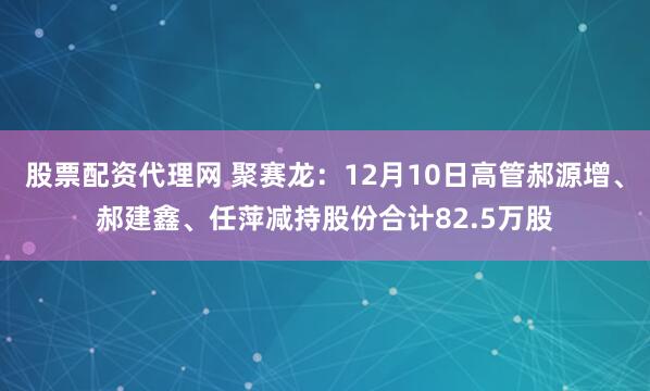 股票配资代理网 聚赛龙：12月10日高管郝源增、郝建鑫、任萍减持股份合计82.5万股