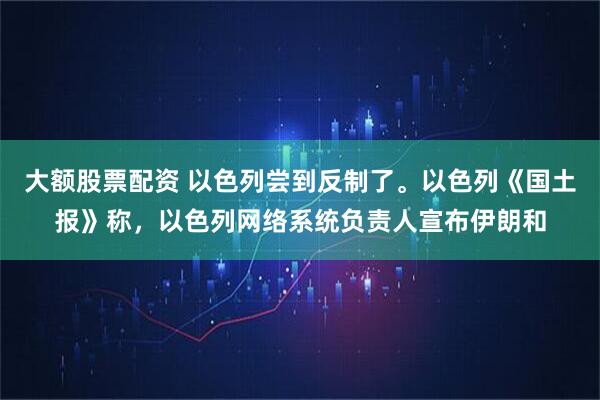 大额股票配资 以色列尝到反制了。以色列《国土报》称，以色列网络系统负责人宣布伊朗和