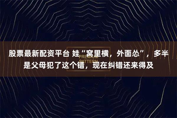股票最新配资平台 娃“窝里横，外面怂”，多半是父母犯了这个错，现在纠错还来得及