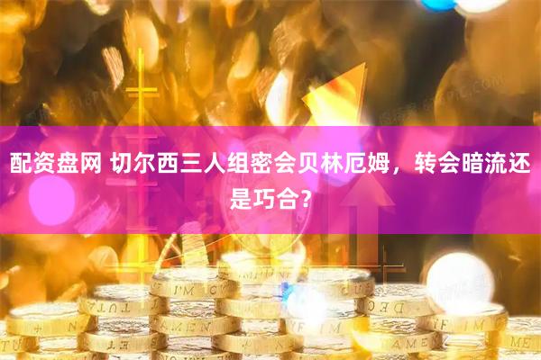 配资盘网 切尔西三人组密会贝林厄姆，转会暗流还是巧合？