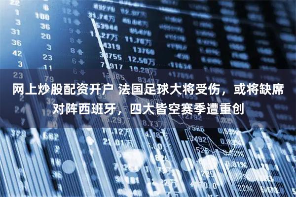 网上炒股配资开户 法国足球大将受伤，或将缺席对阵西班牙，四大皆空赛季遭重创