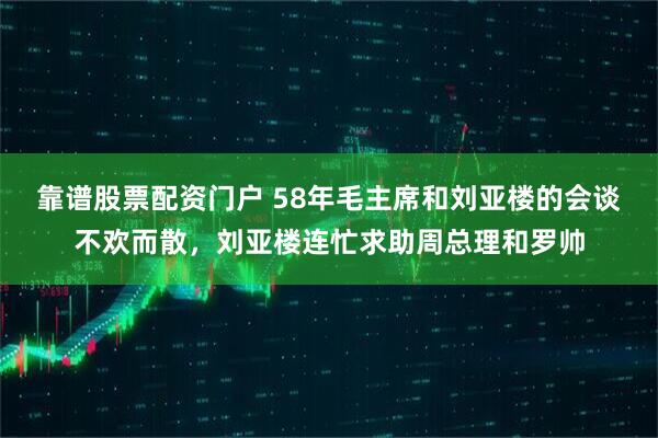 靠谱股票配资门户 58年毛主席和刘亚楼的会谈不欢而散，刘亚楼连忙求助周总理和罗帅
