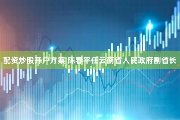 配资炒股开户方案 陈春平任云南省人民政府副省长