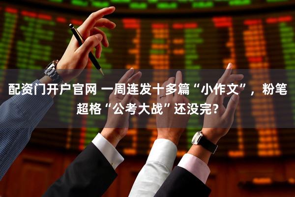 配资门开户官网 一周连发十多篇“小作文”，粉笔超格“公考大战”还没完？
